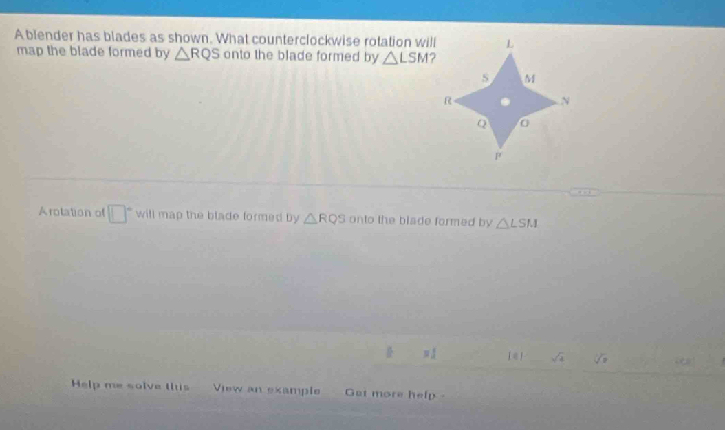 A blender has blades as shown. What counterclockwise rotation will 
map the blade formed by △ RQS onto the blade formed by △ LSM
Arotation of □° will map the blade formed by △ RQS onto the blade formed by △ LSM
π 1 1∈ 1 sqrt(4) sqrt[3](8) a 
Help me solve this View an example Get more help -