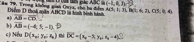 Ông tâm Ở của tam giác ABC là (-1;0;3)
Câu 79. Trong không gian Oxyz, chò ba điểm A(5;1;3), B(1;6;2), C(5;0;4). 
Điểm D thoả mãn ABCD là hình bình hành.
a) overline AB=overline CD
b) vector AB=(-4;5;-1).
c) Nếu D(x_0;y_0;z_0) thì vector DC=(x_0-5;y_0;z_0-4)