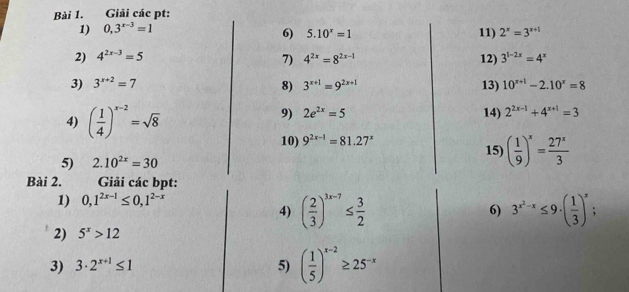 Giải các pt: 
1) 0,3^(x-3)=1
6) 5.10^x=1 11) 2^x=3^(x+1)
2) 4^(2x-3)=5 4^(2x)=8^(2x-1) 12) 3^(1-2x)=4^x
7) 
3) 3^(x+2)=7 3^(x+1)=9^(2x+1) 13) 10^(x+1)-2.10^x=8
8) 
9) 2e^(2x)=5
4) ( 1/4 )^x-2=sqrt(8) 14) 2^(2x-1)+4^(x+1)=3
10) 9^(2x-1)=81.27^x 15) ( 1/9 )^x= 27^x/3 
5) 2.10^(2x)=30
Bài 2. Giải các bpt: 
1) 0,1^(2x-1)≤ 0,1^(2-x)
4) ( 2/3 )^3x-7≤  3/2  6) 3^(x^2)-x≤ 9· ( 1/3 )^x. 
2) 5^x>12
3) 3· 2^(x+1)≤ 1 5) ( 1/5 )^x-2≥ 25^(-x)