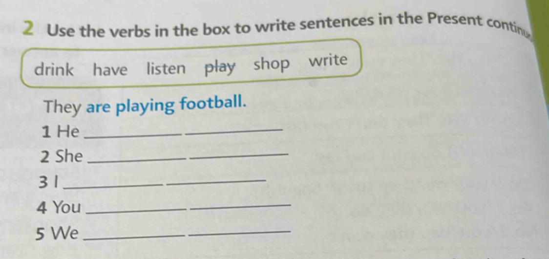 Use the verbs in the box to write sentences in the Present contin 
drink have listen play shop write 
They are playing football. 
1 He_ 
2 She_ 
3 1_ 
4 You_ 
5 We_