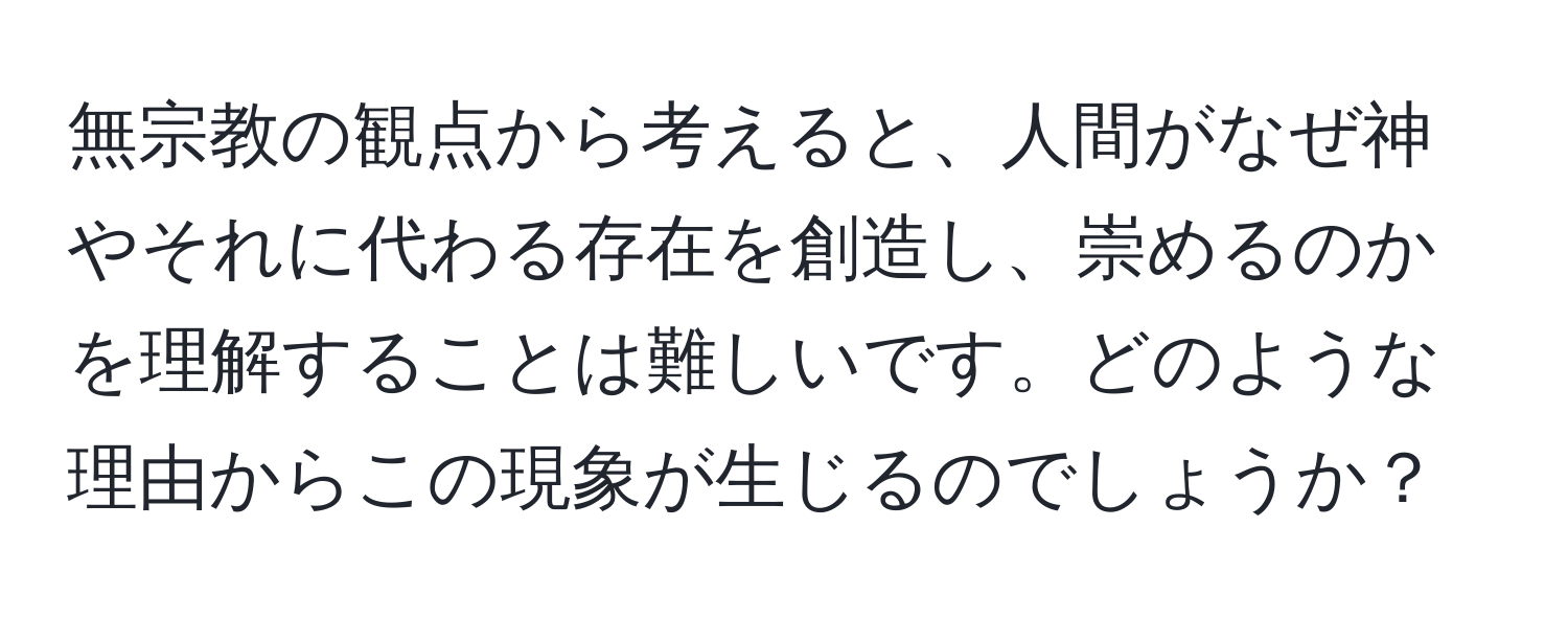 無宗教の観点から考えると、人間がなぜ神やそれに代わる存在を創造し、崇めるのかを理解することは難しいです。どのような理由からこの現象が生じるのでしょうか？