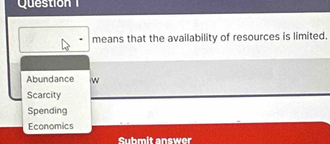 Question 
means that the availability of resources is limited.
Abundance W
Scarcity
Spending
Economics
Submit answer