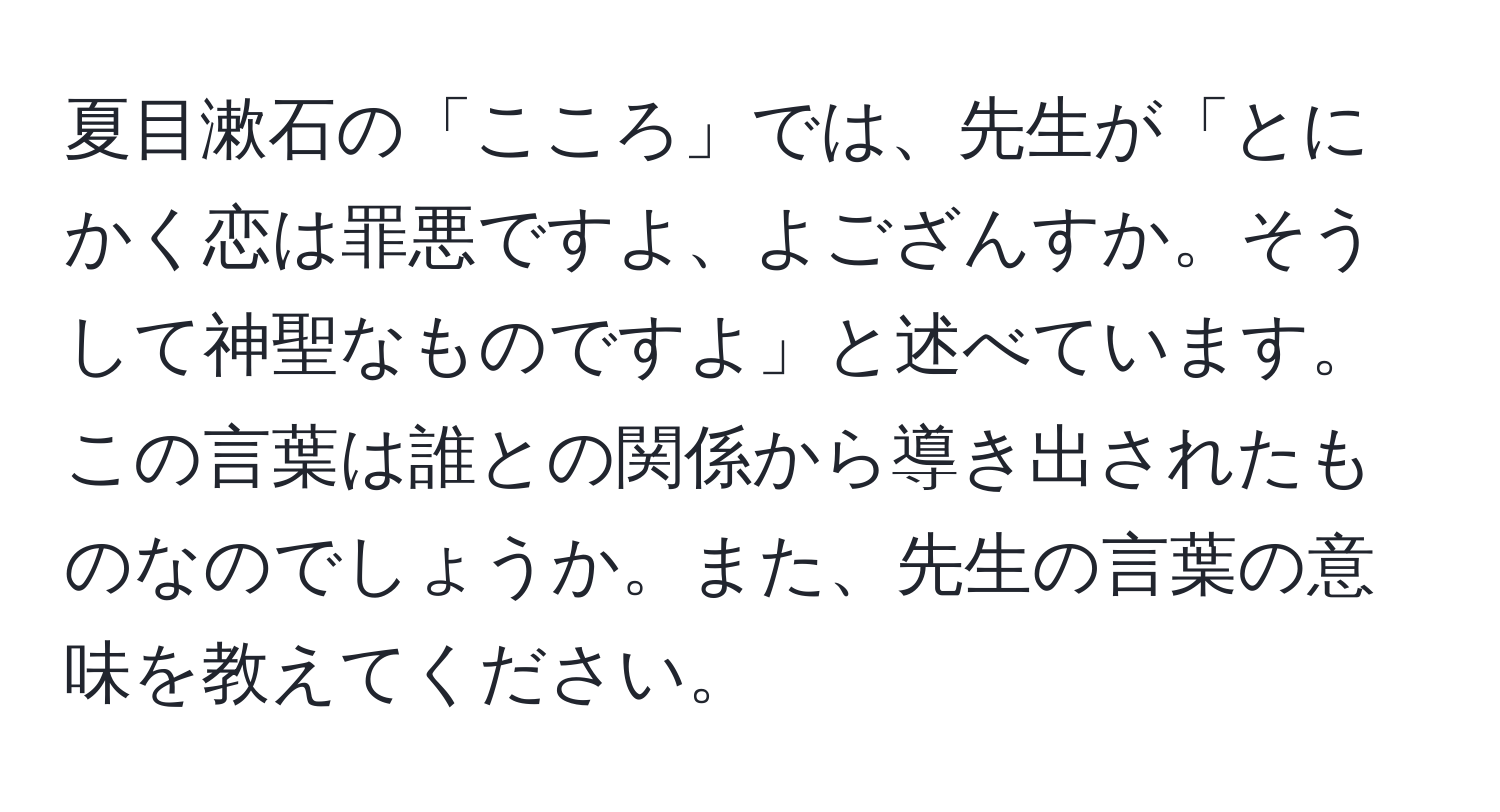 夏目漱石の「こころ」では、先生が「とにかく恋は罪悪ですよ、よござんすか。そうして神聖なものですよ」と述べています。この言葉は誰との関係から導き出されたものなのでしょうか。また、先生の言葉の意味を教えてください。