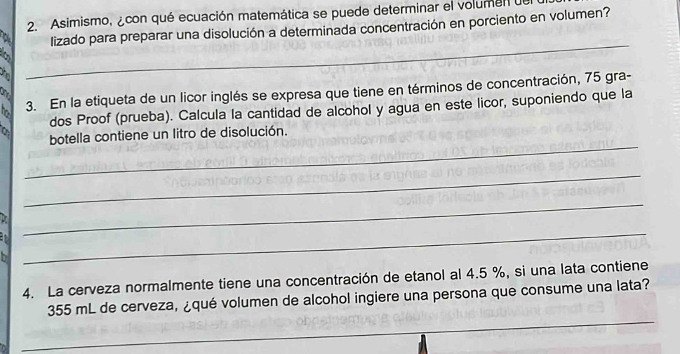 Asimismo,¿con qué ecuación matemática se puede determinar el volumen de 
p lizado para preparar una disolución a determinada concentración en porciento en volumen? 
a 
phol 
_ 
ho 3. En la etiqueta de un licor inglés se expresa que tiene en términos de concentración, 75 gra- 
on 
dos Proof (prueba). Calcula la cantidad de alcohol y agua en este licor, suponiendo que la 
_ 
botella contiene un litro de disolución. 
_ 
_ 
h 
_ 
4. La cerveza normalmente tiene una concentración de etanol al 4.5 %, si una lata contiene
355 mL de cerveza, ¿qué volumen de alcohol ingiere una persona que consume una lata? 
_ 
_