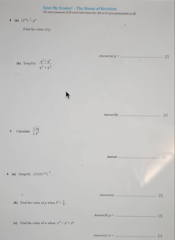 Save My Exams! - The Home of Revision 
For more awesome GCSE and A level resources, visit us at www savemycsams co uk/ 
4 (a) (2^(24))^1=p^4
Find the value of p. 
Answer(a) p= _[2] 
(b) Simplify frac q^2+q^2q^(frac 1)4* q^(frac 1)4. 
Answer(b) _[3] 
5 Calculate  sqrt[3](16)/1.3^2 . 
Answer_ 
[1] 
6 (a) Simplify (3125t^(125))^ 1/3 . 
Answer(a)_ [2] 
(b) Find the value of p when 3^p= 1/9 . 
Answer(b) p= _[1] 
(e) Find the value of w when x^(12)+x^m=x^8. 
Answer(c) w= _[1]