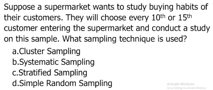 Suppose a supermarket wants to study buying habits of
their customers. They will choose every 10^(th) or 15^(th)
customer entering the supermarket and conduct a study
on this sample. What sampling technique is used?
a.Cluster Sampling
b.Systematic Sampling
c.Stratified Sampling
d.Simple Random Sampling Activate Windows
Go to Settings to activate Windows.