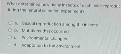 What determined how many insects of each color reproduc
during the natural selection experiment?
a. Sexual reproduction among the insects
b. Mutations that occurred
c. Environmental changes
d. Adaptation to the environment