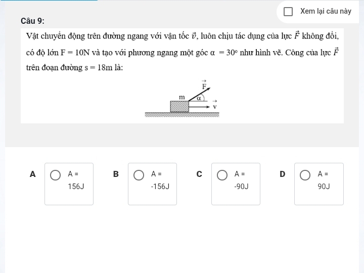 Xem lại câu này
Câu 9:
Vật chuyển động trên đường ngang với vận tốc #, luôn chịu tác dụng của lực vector F không đồi,
có độ lớn F=10N và tạo với phương ngang một góc alpha =30° như hình vẽ. Công của lực vector F
trên đoạn đường s=18m là:
overline F
m α
→
V
A A= B A= C A= D A=
156J -156J -90J 90J