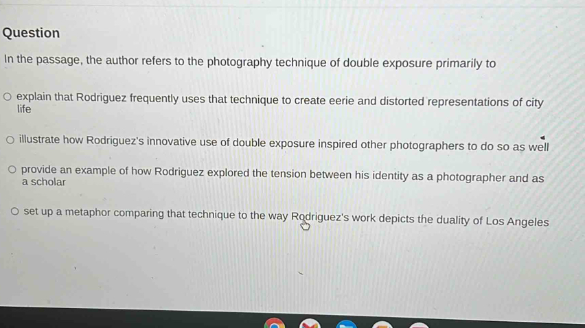 Question
In the passage, the author refers to the photography technique of double exposure primarily to
explain that Rodriguez frequently uses that technique to create eerie and distorted representations of city
life
illustrate how Rodriguez's innovative use of double exposure inspired other photographers to do so as well
provide an example of how Rodriguez explored the tension between his identity as a photographer and as
a scholar
set up a metaphor comparing that technique to the way Rodriguez's work depicts the duality of Los Angeles