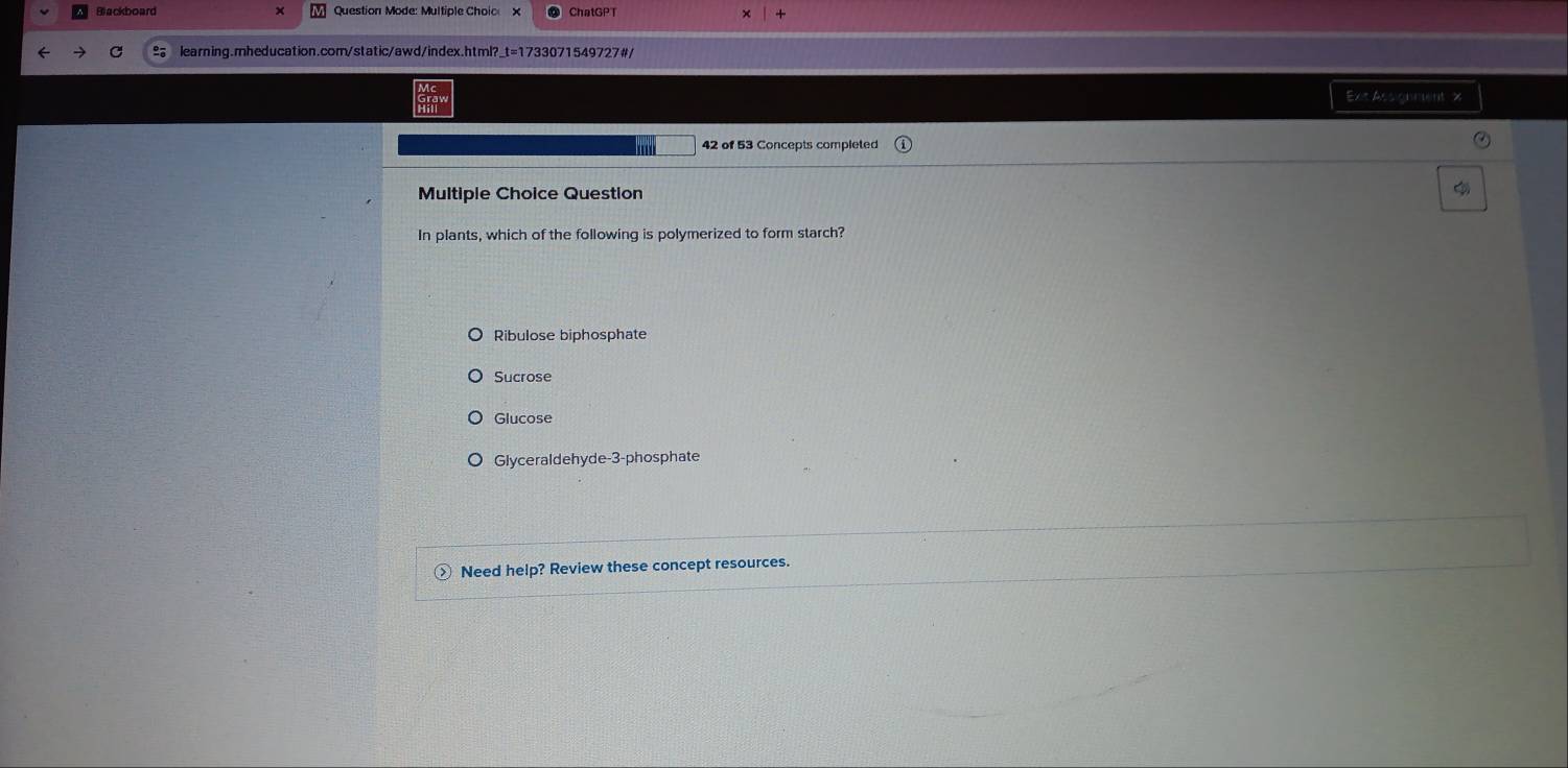 Blackboard Question Mode: Multiple Choic
learning.mheducation.com/static/awd/index.html?_t=1733071549727#/
Ext Assignment x
42 of 53 Concepts completed
Multiple Choice Question

In plants, which of the following is polymerized to form starch?
Ribulose biphosphate
Sucrose
Glucose
Glyceraldehyde-3-phosphate
Need help? Review these concept resources.
