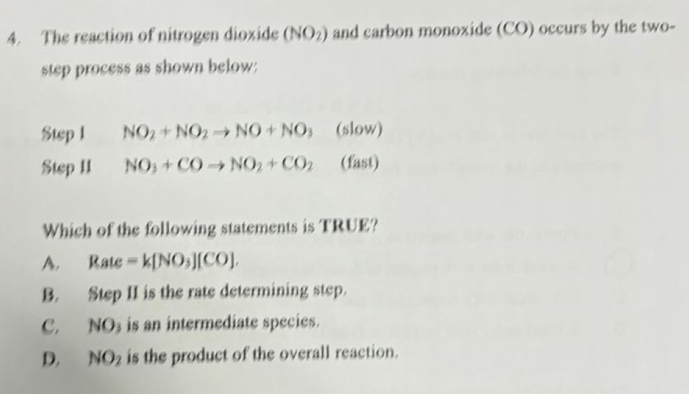 The reaction of nitrogen dioxide (NO_2) and carbon monoxide (CO) occurs by the two-
step process as shown below:
Step 1 NO_2+NO_2to NO+NO_3 (slow)
Step II NO_3+COto NO_2+CO_2 (fast)
Which of the following statements is TRUE?
A. Rate =k[NO_3][CO].
B. Step II is the rate determining step.
C. NO_3 is an intermediate species.
D. NO_2 is the product of the overall reaction.