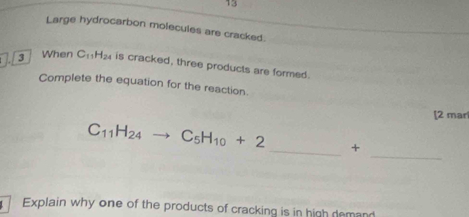 Large hydrocarbon molecules are cracked. 
3 When C_11H_24 is cracked, three products are formed. 
Complete the equation for the reaction. 
[2 mar 
_
C_11H_24to C_5H_10+2
_+ 
Explain why one of the products of cracking is in high demand