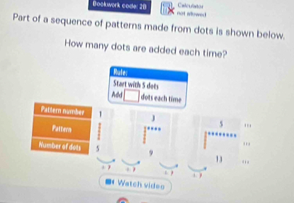 Bookwork code: 28 not aowed Calculator 
Part of a sequence of patterns made from dots is shown below. 
How many dots are added each time? 
Rute: 
Start with 5 dots 
Add dots each time 
Pattern number 1 J 5
Pattern 
''' 
Number of dots 5 9 13 … 
1 7 1. ) 
Watch video