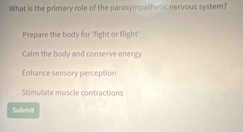 What is the primary role of the parasympathetic nervous system?
Prepare the body for 'fight or flight'
Calm the body and conserve energy
Enhance sensory perception
Stimulate muscle contractions
Submit