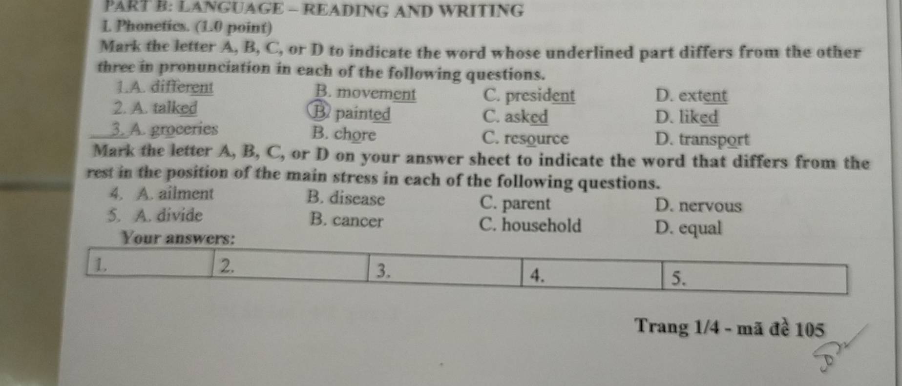 LANGUAGE - READING AND WRITING
L Phonetics. (1.0 point)
Mark the letter A, B, C, or D to indicate the word whose underlined part differs from the other
three in pronunciation in each of the following questions.
1.A. different
B. movement C. president D. extent
2. A. talked Bpainted C. asked D. liked
3. A. groceries B. chore C. resource D. transport
Mark the letter A, B, C, or D on your answer sheet to indicate the word that differs from the
rest in the position of the main stress in each of the following questions.
4. A. ailment B. disease C. parent D. nervous
5. A. divide B. cancer C. household
Your answers:
D. equal
1.
2.
3.
4.
5.
Trang 1/4 - mã đề 105