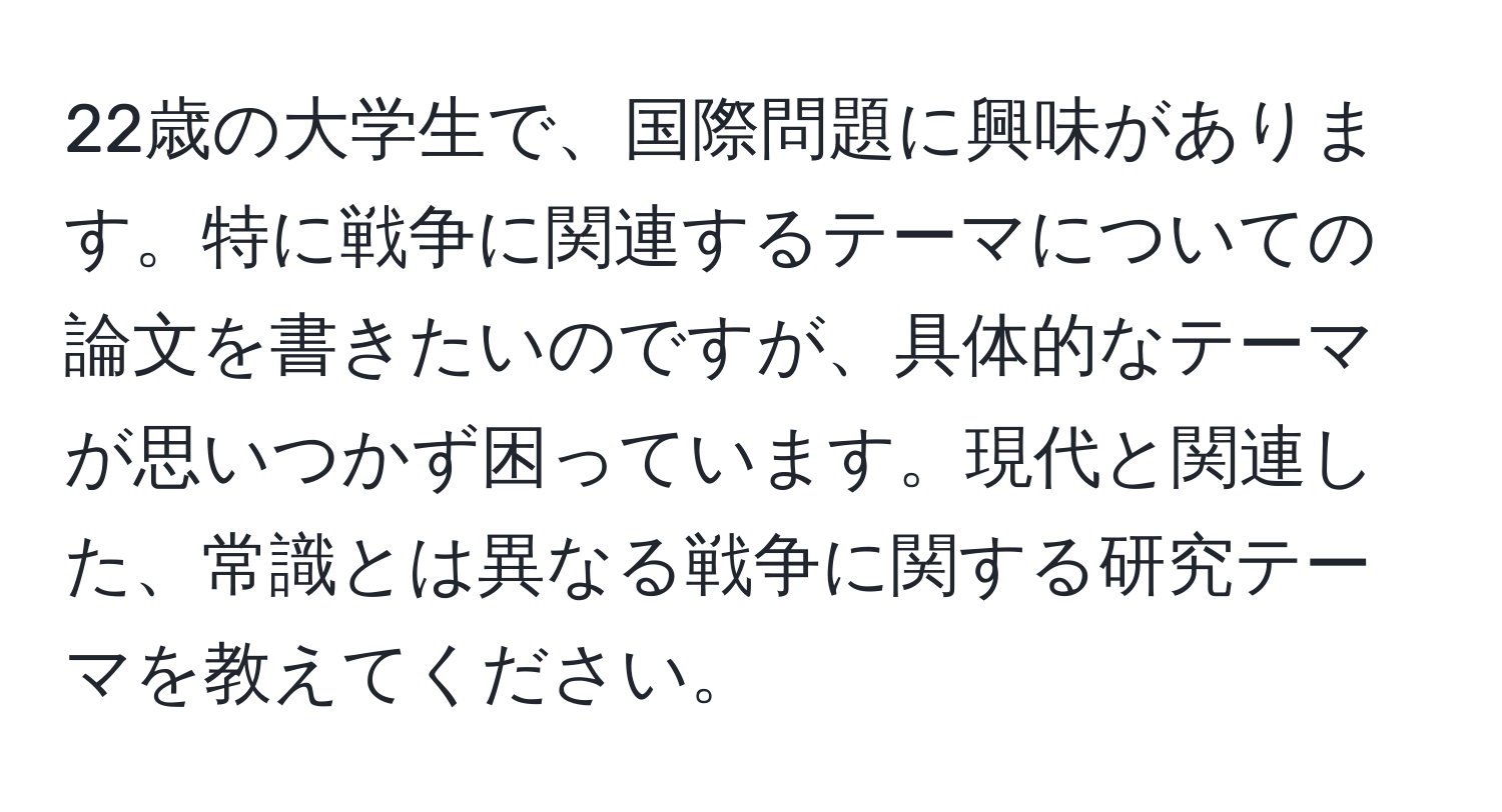 22歳の大学生で、国際問題に興味があります。特に戦争に関連するテーマについての論文を書きたいのですが、具体的なテーマが思いつかず困っています。現代と関連した、常識とは異なる戦争に関する研究テーマを教えてください。