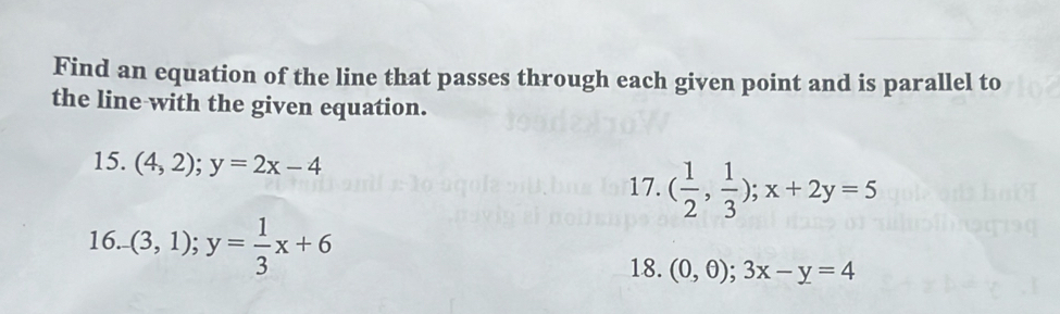 Find an equation of the line that passes through each given point and is parallel to 
the line with the given equation. 
15. (4,2); y=2x-4
17. ( 1/2 , 1/3 ); x+2y=5
16. (3,1); y= 1/3 x+6 (0,θ ); 3x-y=4
18.