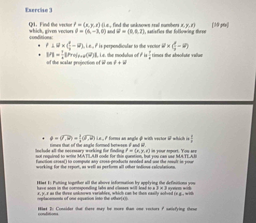 Find the vector vector r=(x,y,z) (i.e., find the unknown real numbers x,y,z) [10 pta] 
which, given vectors phi =(6,-3,0) and vector w=(0,0,2) , satisfies the following three 
conditions:
vector r⊥ vector w* (frac vector v3-vector w) , i.e., ? is perpendicular to the vector vector w* ( θ /3 -vector w)
||vector r||= 7/4 ||Pro|_θ +w(overline w) ||, ie. the modulus of ? is  7/4  times the absolute value 
of the scalar projection of vector w on vector v+vector w
phi =(widehat r,widehat w)= 2/3 (widehat v,widehat w) Le.,i forms an angle β with vector vector w which is  2/3 
times that of the angle formed between θ and W. 
Include all the necessary working for finding vector r=(x,y,z) in your report. You are 
not required to write MATLAB code for this question, but you can use MATLAB 
function cross() to compute any cross-products needed and use the result in your 
working for the report, as well as perform all other tedious calculations. 
HInt 1: Putting together all the above information by applying the definitions you 
have seen in the corresponding labs and classes will lead to a 3* 3 system with
x, y, z as the three unknown variables, which can be then easily solved (e.g., with 
replacements of one equation into the other(s)). 
Hint 2: Consider that there may be more than one vectors ? satisfying these 
conditions.