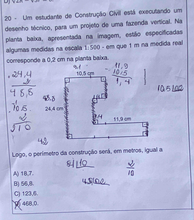 sqrt(2n)
20 - Um estudante de Construção Civil está executando um
desenho técnico, para um projeto de uma fazenda vertical. Na
planta baixa, apresentada na imagem, estão especificadas
algumas medidas na escala 1:500 - em que 1 m na medida real
corresponde a 0,2 cm na planta baixa.
105
Logo, o perímetro da construção será, em metros, igual a
A) 18,7.
B) 56,8.
C) 123,6.
468,0.