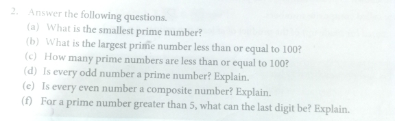 Answer the following questions. 
(a) What is the smallest prime number? 
(b) What is the largest prime number less than or equal to 100? 
(c) How many prime numbers are less than or equal to 100? 
(d) Is every odd number a prime number? Explain. 
(e) Is every even number a composite number? Explain. 
(f) For a prime number greater than 5, what can the last digit be? Explain.