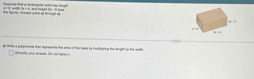 Suppose that a rectangular solid has length
x+6 , width 3x+4 , and height 5x-5 (see
the figure). Answer parts a) through e).
a) Write a polynomial that represents the area of the base by multiplying the length by the width.
(Simplify your answer. Do not factor.)