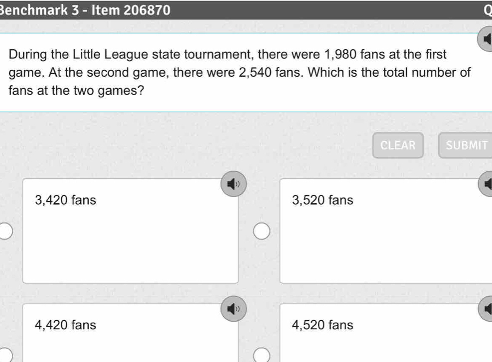 Benchmark 3 - Item 206870
During the Little League state tournament, there were 1,980 fans at the first
game. At the second game, there were 2,540 fans. Which is the total number of
fans at the two games?
CLEAR SUBMIT
3,420 fans 3,520 fans
4,420 fans 4,520 fans