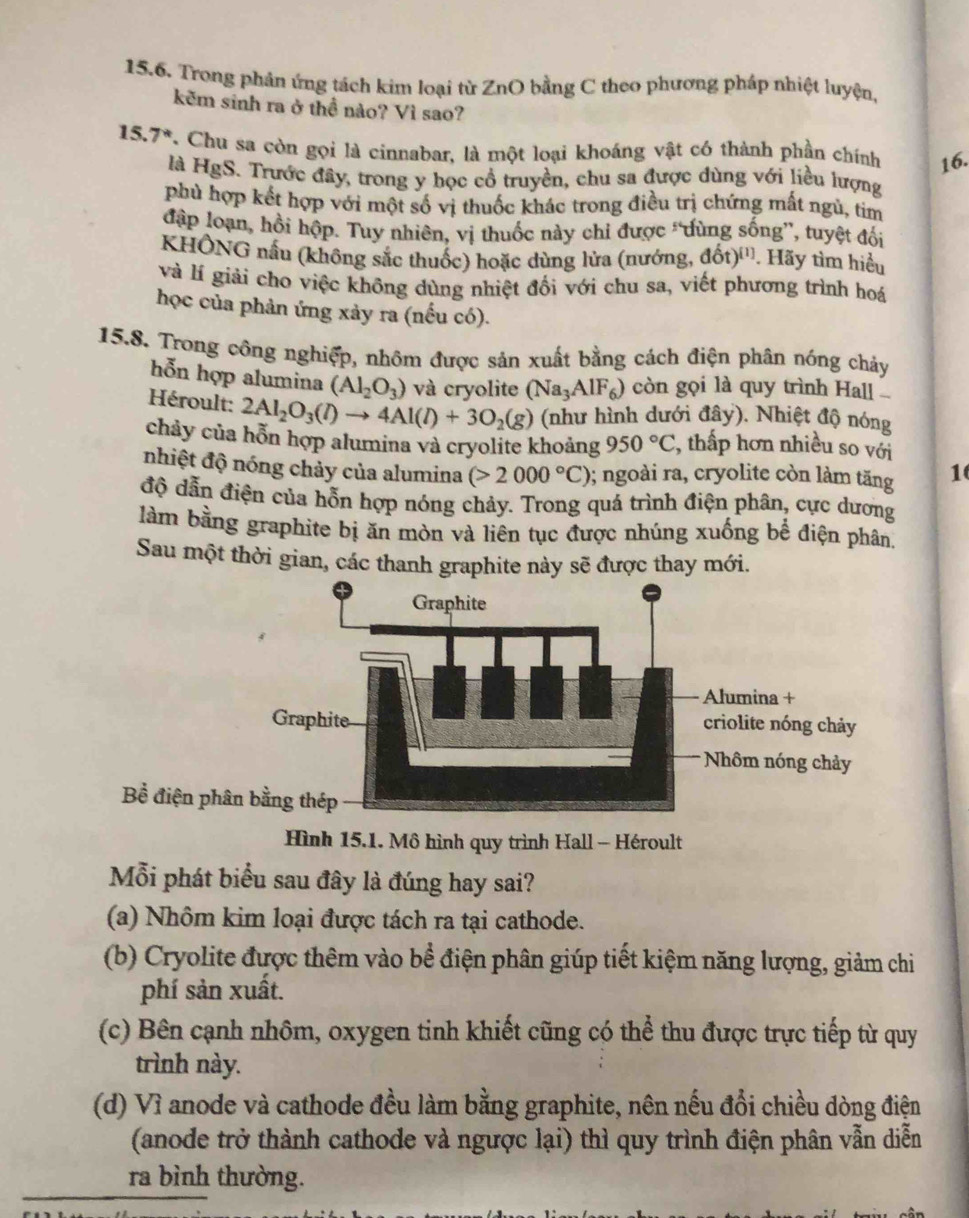 Trong phản ứng tách kim loại từ ZnO bằng C theo phương pháp nhiệt luyện,
kẽm sinh ra ở thể nào? Vì sao?
15.7*. Chu sa còn gọi là cinnabar, là một loại khoáng vật có thành phần chính 16.
là HgS. Trước đây, trong y học cổ truyền, chu sa được dùng với liều lượng
phủ hợp kết hợp với một số vị thuốc khác trong điều trị chứng mất ngù, tim
đập loạn, hồi hộp. Tuy nhiên, vị thuốc này chi được “dùng sống”, tuyệt đối
KHÔNG nấu (không sắc thuốc) hoặc dùng lửa (nướng, đốt)'''. Hãy tìm hiểu
và lí giải cho việc không dùng nhiệt đối với chu sa, viết phương trình hoá
học của phản ứng xảy ra (nếu có).
15.8. Trong công nghiệp, nhôm được sản xuất bằng cách điện phân nóng chảy
hỗn hợp alumina (Al_2O_3) và cryolite (Na_3AlF_6) còn gọi là quy trình Hal
Héroult: 2Al_2O_3(l)to 4Al(l)+3O_2(g) (như hình dưới đây). Nhiệt độ nóng
chảy của hỗn hợp alumina và cryolite khoảng 950°C , thấp hơn nhiều so với
nhiệt độ nóng chảy của alumina (>2000°C) 0; ngoài ra, cryolite còn làm tăng 1
độ dẫn điện của hỗn hợp nóng chảy. Trong quá trình điện phân, cực dương
làm bằng graphite bị ăn mòn và liên tục được nhúng xuống bể điện phân
Sau một thời gian, các thanh graphite này sẽ được thay mới.
Hình 15.1. Mô hình quy trình Hall - Héroult
Mỗi phát biểu sau đây là đúng hay sai?
(a) Nhôm kim loại được tách ra tại cathode.
(b) Cryolite được thêm vào bể điện phân giúp tiết kiệm năng lượng, giảm chi
phí sản xuất.
(c) Bên cạnh nhôm, oxygen tinh khiết cũng có thể thu được trực tiếp từ quy
trình này.
(d) Vì anode và cathode đều làm bằng graphite, nên nếu đổi chiều dòng điện
(anode trở thành cathode và ngược lại) thì quy trình điện phân vẫn diễn
ra bình thường.