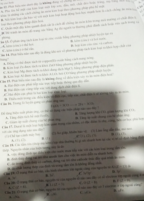 bj oxi hoá
ău 12. Phát biểu nào dưới đây là không đúng về chống ản
A. Phú lên h^(frac 1)2 mặật của kim loại một lớp sơn, đầu, mỡ, chất đẻo hoặc tráng, mạ bằng một kim 
Câu
khác là những các cách chống ăn mòn kim loại theo phương pháp phú bể mặt. N
B. Nối kim loại cần báo vệ với một kim loại hoạt động hoá học mạnh hơn là cách chống ăn mòn ki
w  
loại theo phương pháp điện hoá.
C. Quần một đây kẽm quanh đình sắt là cách để chống ăn mòn kẽm trong môi trường có chất điện lị
D. Để tránh ăn mòn đồ trang sức bằng Ag thì người ta thường phải đánh sách hoặc rừa sạch trong xã
phòng.
Tâu 13. Ở phản ứng tách kim loại từ zinc oxide bằng phương pháp nhiệt luyện tạo ra
A. kẽm (zinc) ở thể hơi. B. kẽm (zinc) và hơi nước.
C. kẽm (zinc) ở thể rần. D. hợp kim của zinc và carbon.
Câu 14. Phát biểu não sau đây là đùng khi nói về phương pháp tách kim loại ra khỏi hợp chất của
húng?
A. Đồng có thể được tách từ copper(II) oxide bằng cách nung nóng.
B. Kim loại Zn được tách ra khôi ZnO bằng phương pháp nhiệt luyện.
C. Kim loại Mg được tách ra khôi dung địch MgCl_2 bằng phương pháp điện phân
D. Kim loại Al được tách ra khỏi AI_2O_3 bởi CO bằng phương pháp nhiệt luyện.
Câu 15. Phát biểu nào sau đây là không đúng về điều kiện xây ra ăn mòn điện hoá?
A. Hai điện cực phải tiếp xúc trực tiếp hoặc thông qua đây dẫn.
B. Hai điện cực cùng tiếp xúc với dung dịch chất điện li.
C. Hai điện cực phái là hai kim loại khác loại
D. Thiếu một trong các điều kiện về điện cực, tiếp xức, chất điện lì sẽ không xây ra ăn mòn.
Câu 16. Trong lò luyện gang có phản ứng sau:
Đê tăng hiệu suất phản ứng, có thể sử dụng các biện pháp nào sau đây ? Fe_2O_3+3COto 2Fe+3CO_2
A. Tăng diện tích bể mặt Fe_2O_3. B. Tăng lượng khi CO, giảm lượng khi CO_2
C. Giảm áp suất chung của hxi phán ứng D. Tăng áp suất chung của hệ phản ứng
Câu 17. Dural là một loại hợp kim quan trọng của nhôm, có đặc điểm là nhẹ, cứng, bèn cơ học phù hợp
với các ứng dụng nào sau đây?
(1) Chế tạo cánh máy bay. (2) Ảo giáp, khiên bảo vệ. (3) Làm ống dẫn đầu, mó neo.
A. (1), (2), B. (1) C. (1), (2), (3) D. (1), (3).
Câu 18. Các tấm tôn (thép mạ kẽm) lợp nhà thường bị gi sét nhanh hơn tại các vị trí cổ định bằng đình
thép. Nguyên nhân của hiện tượng này là đo
A. việc đóng đinh tạo điều kiện cho nước mưa tiếp xúc với các kim loại trong tầm tôn.
B. đinh thép đóng vai trò như anode làm cho việc ăn mòn diễn ra nhanh hơn
C. do trong đình thép có carbon, đóng vai trò như cathode thúc đây quá trình ăn mòn.
D. do chất lượng thép của đinh và trong tấm tôn là không đồng nhất.
Câu 19: Ở trạng thái cơ bán, cầu hình electron lớp ngoài cũng của nguyên tử AI(Z=13) là
A. 3s^1. B. 3s^2. C. 3s^23p^1. D. 3p^1.
Câu 20: Ở trạng thái cơ bản, nguyên tứ của nguyên tổ nào sau đây có số electron lớp ngoài cùng ít n
A. C(Z=6). B. Li(Z=3). C. O(Z=8). D. F(Z=9).
Câu 21: Ở trạng thái cơ bản, nguyên tử của nguyên tổ não sau đây có 3 electron ở lớp ngoài cùng?
B. _11AL C. _20Ca D. 26Fc.
A. _11Na.