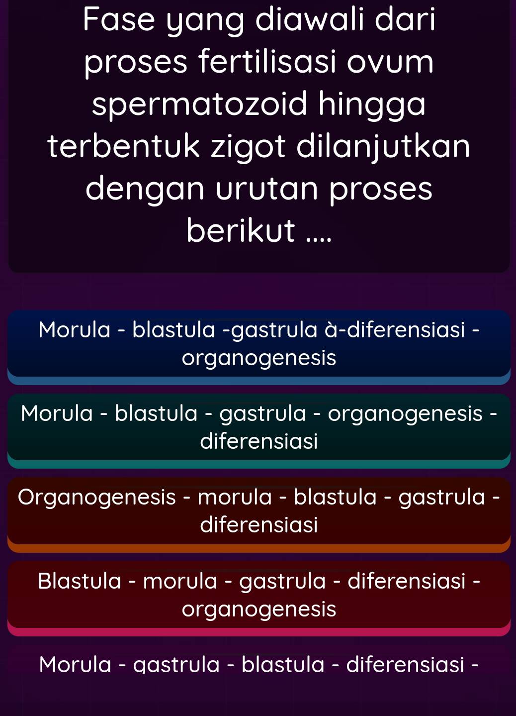 Fase yang diawali dari
proses fertilisasi ovum
spermatozoid hingga
terbentuk zigot dilanjutkan
dengan urutan proses
berikut ....
Morula - blastula -gastrula à-diferensiasi -
organogenesis
Morula - blastula - gastrula - organogenesis -
diferensiasi
Organogenesis - morula - blastula - gastrula -
diferensiasi
Blastula - morula - gastrula - diferensiasi -
organogenesis
Morula - gastrula - blastula - diferensiasi -