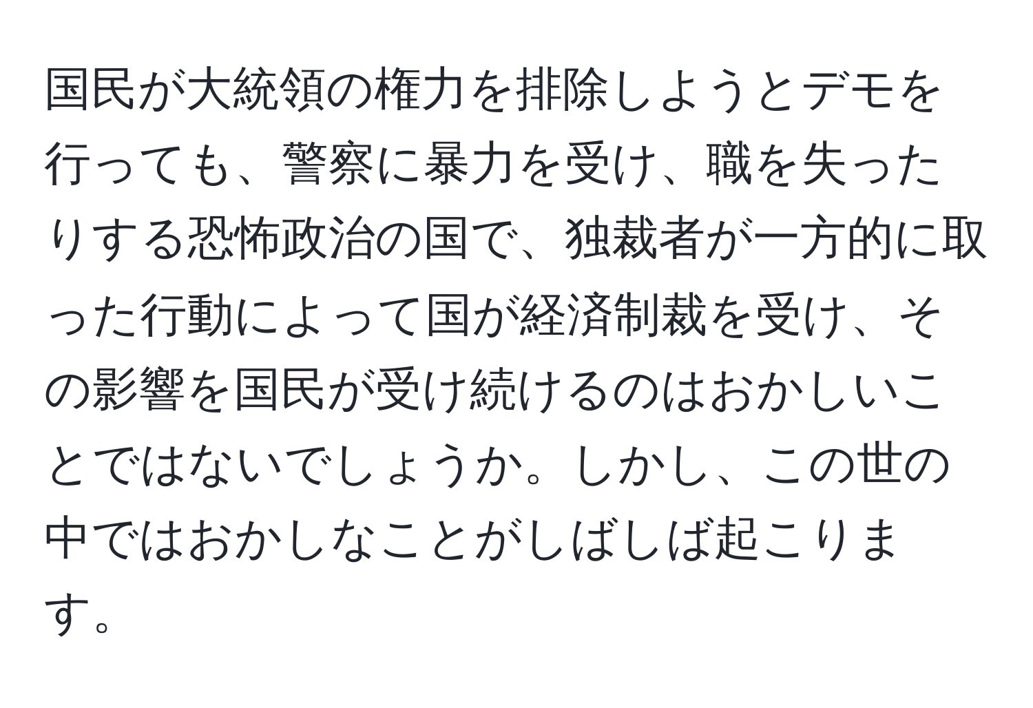 国民が大統領の権力を排除しようとデモを行っても、警察に暴力を受け、職を失ったりする恐怖政治の国で、独裁者が一方的に取った行動によって国が経済制裁を受け、その影響を国民が受け続けるのはおかしいことではないでしょうか。しかし、この世の中ではおかしなことがしばしば起こります。