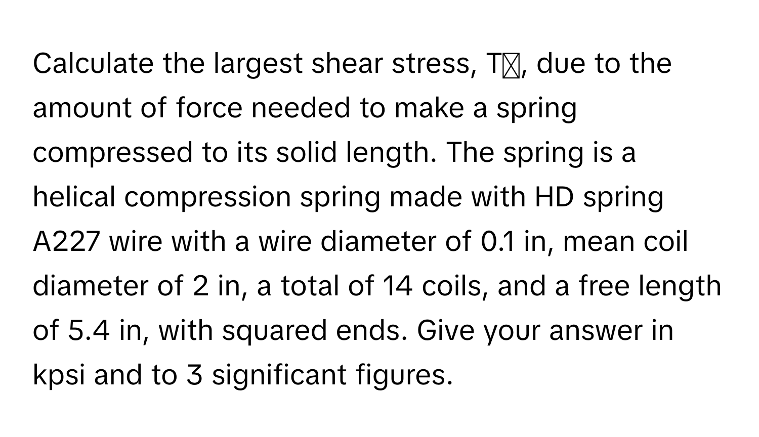 Calculate the largest shear stress, Tₛ, due to the amount of force needed to make a spring compressed to its solid length. The spring is a helical compression spring made with HD spring A227 wire with a wire diameter of 0.1 in, mean coil diameter of 2 in, a total of 14 coils, and a free length of 5.4 in, with squared ends. Give your answer in kpsi and to 3 significant figures.