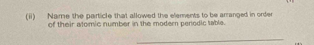 (ii) Name the particle that allowed the elements to be arranged in order 
of their atomic number in the modern periodic table. 
_ 
14