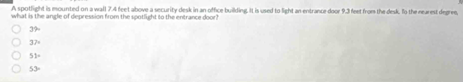 A spotlight is mounted on a wall 7.4 feet above a security desk in an office building. It is used to light an entrance door 9.3 feet from the desk. To the nearest degree,
what is the angle of depression from the spotlight to the entrance door?
39°
37°
51°
53°