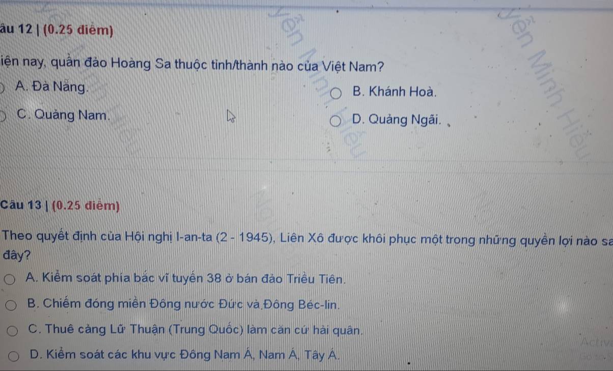 âu 12 | (0.25 điểm)
niện nay, quân đảo Hoàng Sa thuộc tinh/thành nào của Việt Nam?
A. Đà Năng. B. Khánh Hoà.
C. Quảng Nam. D. Quảng Ngãi. 
Câu 13 | (0.25 điểm)
Theo quyết định của Hội nghị I-an-ta (2 - 1945), Liên Xô được khôi phục một trong những quyền lợi nào sa
đây?
A. Kiểm soát phía bắc vĩ tuyển 38 ở bán đảo Triều Tiên.
B. Chiếm đóng miền Đông nước Đức và Đông Béc-lin.
C. Thuê cảng Lữ Thuận (Trung Quốc) làm căn cứ hải quân.
Actr
D. Kiềm soát các khu vực Đông Nam Á, Nam Á, Tây Á.