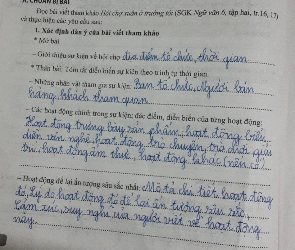 A: ChUAN Bị BAI 
Đọc bài viết tham khảo Hội chợ xuân ở trường tôi (SGK Ngữ văn 6, tập hai, tr. 16, 17) 
và thực hiện các yêu cầu sau: 
1. Xác định dàn ý của bài viết tham khảo 
* Mở bài 
_ 
- Giới thiệu sự kiện về hội chợ 
6 * Thân bài: Tóm tắt diễn biến sự kiên theo trình tự thời gian. 
_ 
- Những nhân vật tham gia sự kiện: 
_ 
_ 
- Các hoạt động chính trong sự kiện; đặc điểm, diễn biến của từng hoạt động: 
_ 
_ 
_ 
_ 
- Hoạt động để lại ấn tượng sâu sắc nhất: 
_ 
_ 
_ 
_ 
_