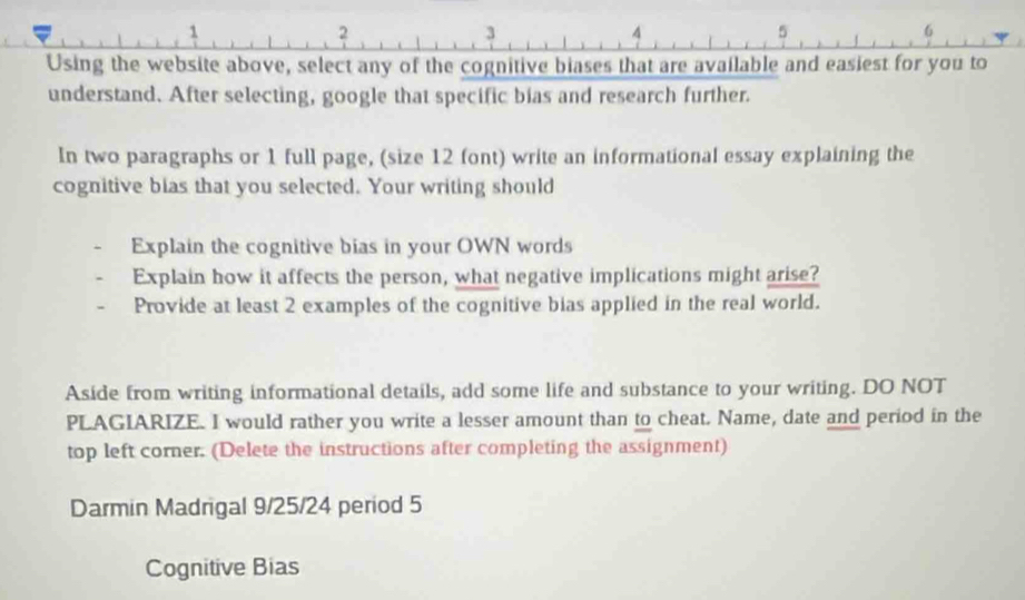 1 
2 
3 
4 
5 
6 
Using the website above, select any of the cognitive biases that are available and easiest for you to 
understand. After selecting, google that specific bias and research further. 
In two paragraphs or 1 full page, (size 12 font) write an informational essay explaining the 
cognitive bias that you selected. Your writing should 
Explain the cognitive bias in your OWN words 
Explain how it affects the person, what negative implications might arise? 
Provide at least 2 examples of the cognitive bias applied in the real world. 
Aside from writing informational details, add some life and substance to your writing. DO NOT 
PLAGIARIZE. I would rather you write a lesser amount than to cheat. Name, date and period in the 
top left corner. (Delete the instructions after completing the assignment) 
Darmin Madrigal 9/25/24 period 5 
Cognitive Bias