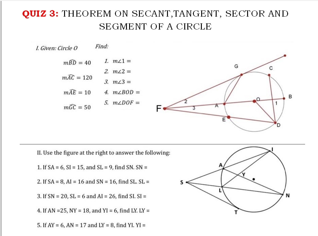 THEOREM ON SECANT,TANGENT, SECTOR AND 
SEGMENT OF A CIRCLE 
I. Given: Circle O Find:
mwidehat BD=40 1. m∠ 1=
2. m∠ 2=
mwidehat AC=120
3. m∠ 3=
mwidehat AE=10 4. m∠ BOD=
mwidehat GC=50
5. m∠ DOF=
II. Use the figure at the right to answer the following: 
1. If SA=6, SI=15 , and SL=9 , find SN. SN=
2. If SA=8, AI=16 and SN=16 , find SL. SL=
3. If SN=20, SL=6 and AI=26 , find SI. SI=
| 
4. If AN=25, NY=18 , and YI=6 , find LY. LY=
5. If AY=6, AN=17 and LY=8 , find YI. YI=