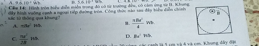 A. 9.6.10^(-3)Wb. B. 5.6.10^(-3)Wb. C. 4.8.10
Cầu 14: Hình tròn biểu diễn miền trong đó có từ trường đều, có cảm ứng từ B. Khung
dây hình vuông cạnh a ngoại tiếp đường tròn. Công thức nào sau đây biểu diễn chính
xác từ thông qua khung?
A. π Ba^2 Wb.
B.  π Ba^2/4 Wb.
C.  π a^2/2B Wb.
D. Ba^2Wb.
các canh là 5 cm và 4 và cm. Khung dây đặt