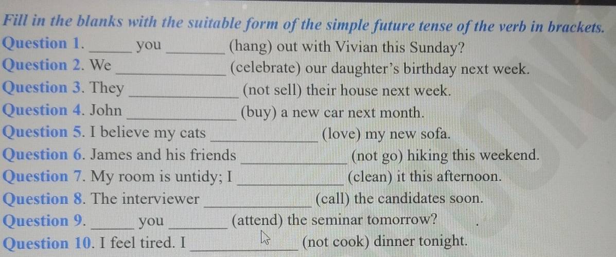 Fill in the blanks with the suitable form of the simple future tense of the verb in brackets. 
Question 1. _you _(hang) out with Vivian this Sunday? 
Question 2. We _(celebrate) our daughter’s birthday next week. 
Question 3. They _(not sell) their house next week. 
Question 4. John _(buy) a new car next month. 
Question 5. I believe my cats _(love) my new sofa. 
Question 6. James and his friends _(not go) hiking this weekend. 
Question 7. My room is untidy; I _(clean) it this afternoon. 
Question 8. The interviewer_ (call) the candidates soon. 
Question 9. _you _(attend) the seminar tomorrow? 
Question 10. I feel tired. I _(not cook) dinner tonight.