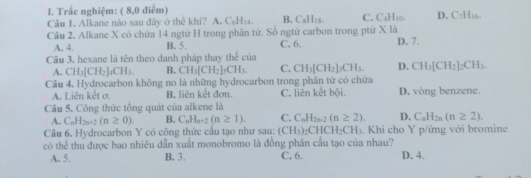 Trắc nghiệm: ( 8,0 điểm)
Câu 1. Alkane nào sau đây ở thể khí? A. C_6H_14. B. C_8H_18. C. C_4H_10. D. C_7H_16.
Câu 2. Alkane X có chứa 14 ngtử H trong phân tử. Số ngtử carbon trong ptử X là
A. 4. B. 5. C. 6.
D. 7.
Câu 3. hexane là tên theo danh pháp thay thế của
D.
A. CH_3[CH_2]_4CH_3. B. CH_3[CH_2]_5CH_3. C. CH_3[CH_2]_3CH_3. CH_3[CH_2]_2CH_3.
Câu 4. Hydrocarbon không no là những hydrocarbon trong phân tử có chứa
A. Liên kết ơ. B. liên kết đơn. C. liên kết bội. D. vòng benzene.
Câu 5. Công thức tổng quát của alkene là
A. C_nH_2n+2(n≥ 0). B. C_nH_n+2(n≥ 1). C. C_nH_2n-2(n≥ 2). D. C_nH_2n(n≥ 2).
Câu 6. Hydrocarbon Y có công thức cấu tạo như sau: (CH_3)_2CHCH_2CH_3. Khi cho Y p/ứng với bromine
có thể thu được bao nhiêu dẫn xuất monobromo là đồng phân cấu tạo của nhau?
A. 5. B. 3. C. 6. D. 4.