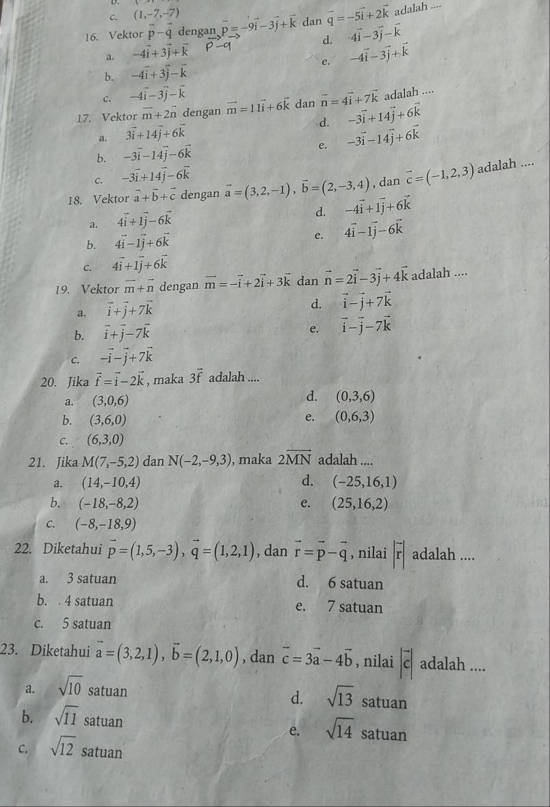 C. (1,-7,-7)
16. Vektor vector p-vector q dengan vector p=-9vector i-3vector j+vector k dan vector q=-5vector i+2vector k adalah ....
d. 4vector i-3vector j-vector k
a. -4vector i+3vector j+vector k
e. -4vector i-3vector j+vector k
b. -4vector i+3vector j-vector k
c. -4vector i-3vector j-vector k
17. Vektor vector m+2vector n dengan vector m=11vector i+6vector k dan vector n=4vector i+7vector k adalah ....
d.
a. 3vector i+14vector j+6vector k -3vector i+14vector j+6vector k
e. -3vector i-14vector j+6vector k
b. -3vector i-14vector j-6vector k
c. -3vector i+14vector j-6vector k
18. Vektor vector a+vector b+vector c dengan vector a=(3,2,-1),vector b=(2,-3,4) , dan vector c=(-1,2,3) adalah ....
a. 4vector i+1vector j-6vector k
d. -4vector i+1vector j+6vector k
e.
b. 4vector i-1vector j+6vector k 4vector i-1vector j-6vector k
C. 4vector i+1vector j+6vector k
19. Vektor vector m+vector n dengan vector m=-vector i+2vector i+3vector k dan vector n=2vector i-3vector j+4vector k adalah ....
a. vector i+vector j+7vector k
d. vector i-vector j+7vector k
b. vector i+vector j-7vector k
e. vector i-vector j-7vector k
C. -vector i-vector j+7vector k
20. Jika vector f=vector i-2vector k , maka 3vector f adalah ....
a. (3,0,6) d. (0,3,6)
b. (3,6,0) e. (0,6,3)
C. (6,3,0)
21. Jika M(7,-5,2) dan N(-2,-9,3) , maka 2overline MN adalah ....
a. (14,-10,4) d. (-25,16,1)
b. (-18,-8,2) e. (25,16,2)
C. (-8,-18,9)
22. Diketahui vector p=(1,5,-3),vector q=(1,2,1) , dan vector r=vector p-vector q , nilai |vector r| adalah ....
a. 3 satuan d. 6 satuan
b.  4 satuan e. 7 satuan
c. 5 satuan
23. Diketahui vector a=(3,2,1),vector b=(2,1,0) , dan vector c=3vector a-4vector b , nilai |vector c| adalah ....
a. sqrt(10) satuan sqrt(13) satuan
d.
b. sqrt(11) satuan satuan
e. sqrt(14)
C. sqrt(12) satuan