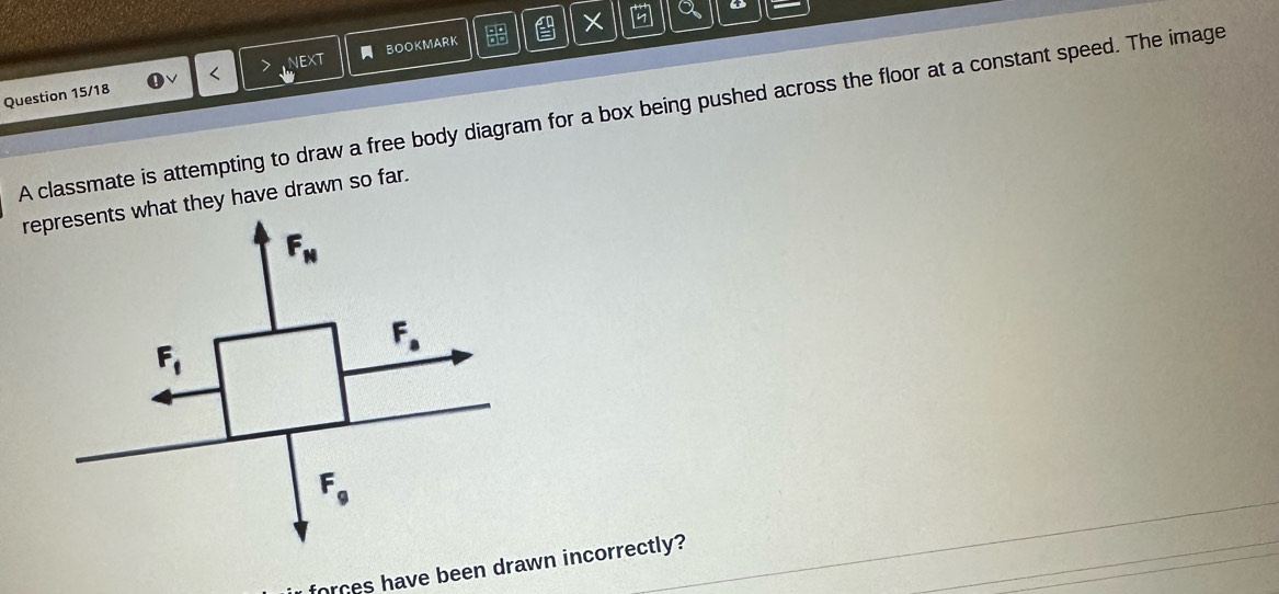 a o
on
NEXT
Question 15/18 < BOOKMARK
  ab/ab 
A classmate is attempting to draw a free body diagram for a box being pushed across the floor at a constant speed. The image
represents what they have drawn so far.
F_N
F_1
F_a
F_9
forces have been drawn incorrectly?