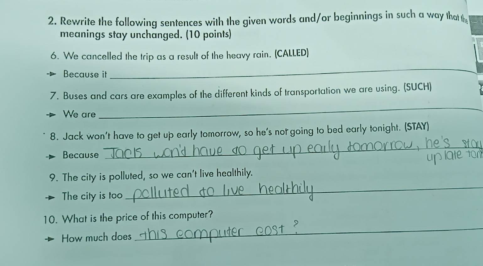 Rewrite the following sentences with the given words and/or beginnings in such a way that the 
meanings stay unchanged. (10 points) 
6. We cancelled the trip as a result of the heavy rain. (CALLED) 
Because it 
_ 
7. Buses and cars are examples of the different kinds of transportation we are using. (SUCH) 
We are 
_ 
8. Jack won't have to get up early tomorrow, so he's not going to bed early tonight. (STAY) 
Because 
_ 
_ 
9. The city is polluted, so we can't live healthily. 
The city is too 
10. What is the price of this computer? 
How much does 
_