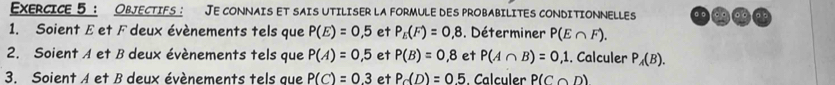 ObjeCtIfs: Je connaIs et sais utiliser la formule des probabilites conditioNNELLes 
1. Soient E et F deux évènements tels que P(E)=0,5 et P_E(F)=0,8. Déterminer P(E∩ F). 
2. Soient A et B deux évènements tels que P(A)=0,5 et P(B)=0,8 et P(A∩ B)=0,1. Calculer P_A(B). 
3. Soient A et B deux évènements tels que P(C)=0.3 et P_C(D)=0.5. Calculer P(C∩ D)