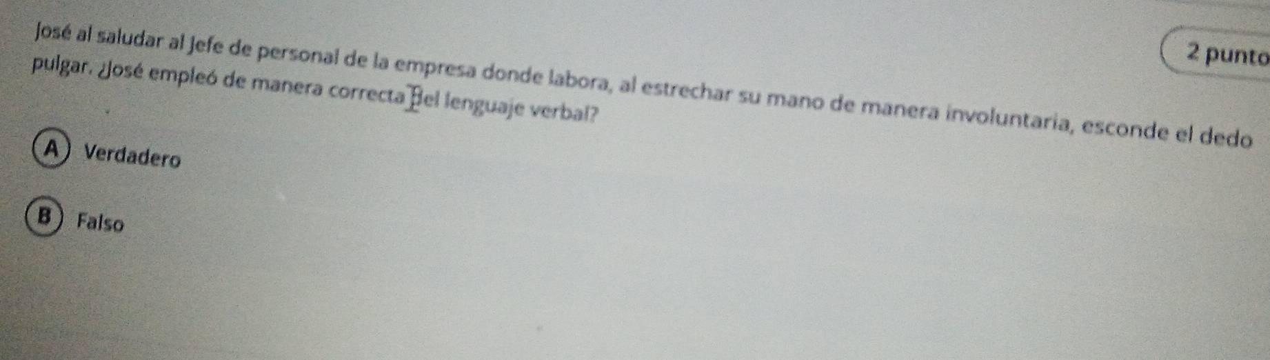 punto
José al saludar al Jefe de personal de la empresa donde labora, al estrechar su mano de manera involuntaria, esconde el dedo
pulgar. ¿José empleó de manera correcta Bel lenguaje verbal?
A Verdadero
B  Falso