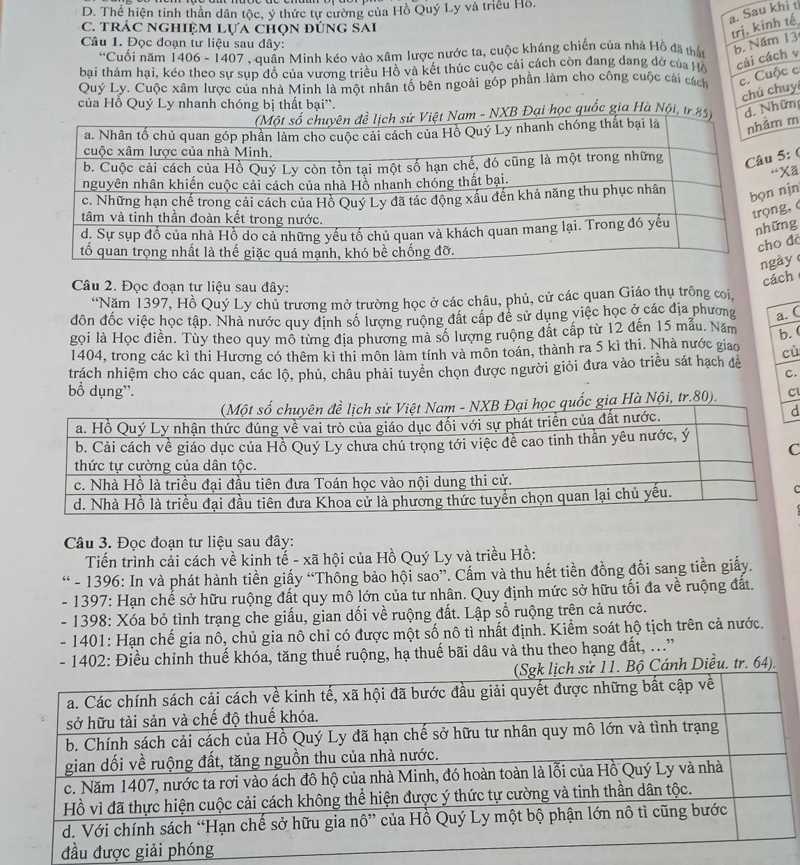 D. Thể hiện tinh thần dân tộc, ý thức tự cường của Hồ Quý Ly và triều Hồ.
a. Sau khi t
C. trÁC NgHiệm Lựa chọn đúng SAi
trị, kinh tế
Câu 1. Đọc đoạn tư liệu sau đây:
^6 Cuối năm 1406 - 1407, quần Minh kéo vào xâm lược nước ta, cuộc kháng chiến của nhà Hồ đã thất b. Năm 13
bại thảm hại, kéo theo sự sụp đồ của vương triều Hồ và kết thúc cuộc cải cách còn đang dang dở của Hồ cải cách v
Quý Ly. Cuộc xâm lược của nhà Minh là một nhân tố bên ngoài góp phần làm cho công cuộc cải cách c. Cuộc c
chú chuy
của Hồ Quý Ly nhanh chóng bị thất bại''.
XB Đại học quốc gia Hà Nội, tr.d. Những
m
5: (
Xã
nịn
g,
ng
đà
ày 
Câu 2. Đọc đoạn tư liệu sau đây:
cách
“Năm 1397, Hồ Quý Ly chủ trương mở trường học ở các châu, phủ, cử các quan Giáo thụ trông coi,
đôn đốc việc học tập. Nhà nước quy định số lượng ruộng đất cấp để sử dụng việc học ở các địa phương a.  (
gọi là Học điền. Tùy theo quy mô từng địa phương mà số lượng ruộng đất cấp từ 12 đến 15 mẫu. Năm b. (
1404, trong các kì thi Hương có thêm kì thi môn làm tính và môn toán, thành ra 5 kì thi. Nhà nước giao cù
trách nhiệm cho các quan, các lộ, phủ, châu phải tuyển chọn được người giỏi đưa vào triều sát hạch để
C.
bổ dụng'. C
Hà Nội, tr.80).
d
C
Câu 3. Đọc đoạn tư liệu sau đây:
Tiến trình cải cách về kinh tế - xã hội của Hồ Quý Ly và triều Hồ:
“ - 1396: In và phát hành tiền giấy “Thông bảo hội sao”. Cấm và thu hết tiền đồng đồi sang tiền giấy.
- 1397: Hạn chế sở hữu ruộng đất quy mô lớn của tư nhân. Quy định mức sở hữu tối đa về ruộng đất.
- 1398: Xóa bỏ tình trạng che giấu, gian dối về ruộng đất. Lập sổ ruộng trên cả nước.
- 1401: Hạn chế gia nô, chủ gia nô chỉ có được một số nô tì nhất định. Kiểm soát hộ tịch trên cả nước.
- 1402: Điều chỉnh thuế khóa, tăng thuế ruộng, hạ thuế bãi dâu và thu theo hạng đất, ...”
Bộ Cánh Diều. tr. 64).