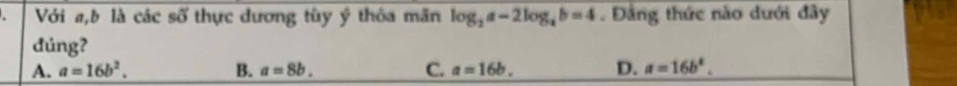 Với a, b là các số thực dương tùy ý thôa mãn log _2a-2log _ab=4. Đảng thức nào dưới đây
đúng?
A. a=16b^2. B. a=8b. C. a=16b. D. a=16b^k.