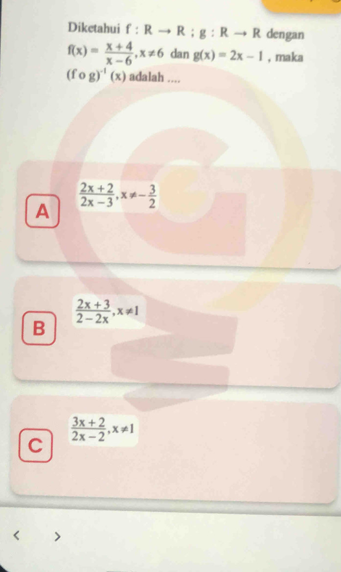 Diketahui f:Rto R; g:Rto R dengan
f(x)= (x+4)/x-6 , x!= 6 dan g(x)=2x-1 , maka
(fcirc g)^-1(x) adalah ....
A
 (2x+2)/2x-3 , x!= - 3/2 
 (2x+3)/2-2x , x!= 1
B
 (3x+2)/2x-2 , x!= 1
C