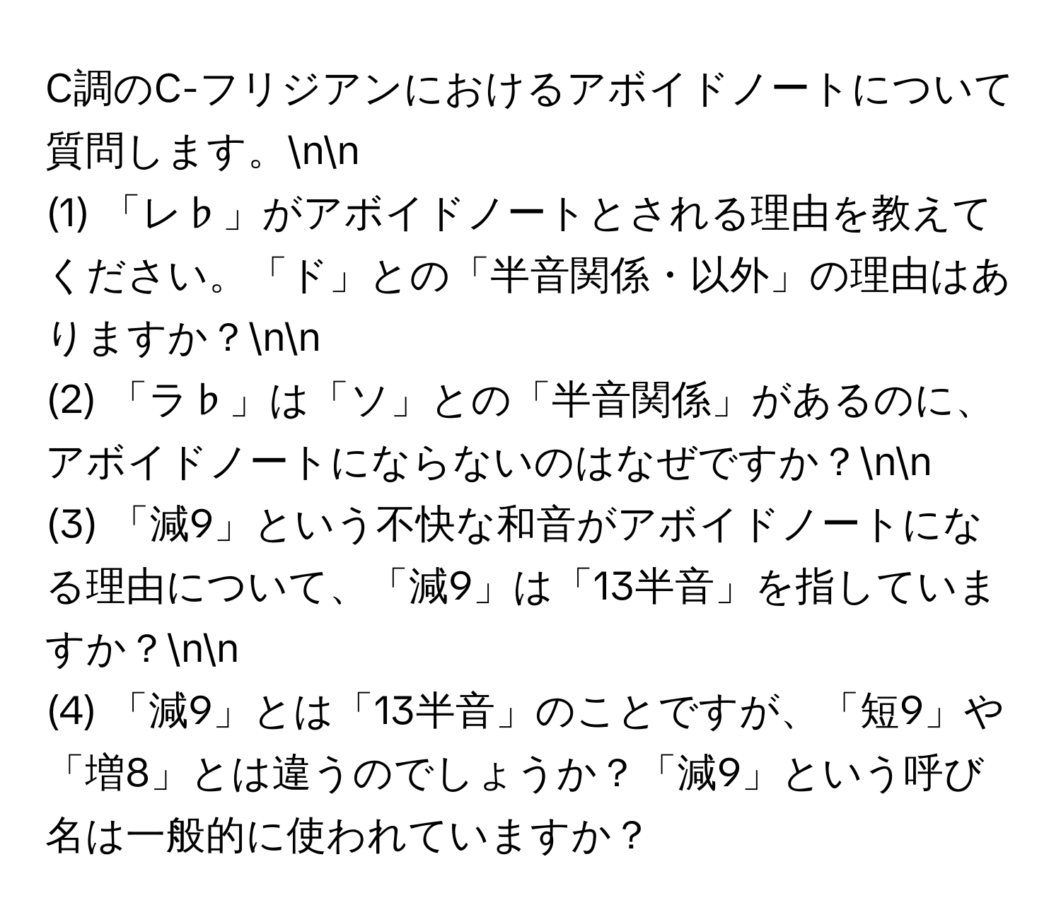 C調のC-フリジアンにおけるアボイドノートについて質問します。nn
(1) 「レ♭」がアボイドノートとされる理由を教えてください。「ド」との「半音関係・以外」の理由はありますか？nn
(2) 「ラ♭」は「ソ」との「半音関係」があるのに、アボイドノートにならないのはなぜですか？nn
(3) 「減9」という不快な和音がアボイドノートになる理由について、「減9」は「13半音」を指していますか？nn
(4) 「減9」とは「13半音」のことですが、「短9」や「増8」とは違うのでしょうか？「減9」という呼び名は一般的に使われていますか？