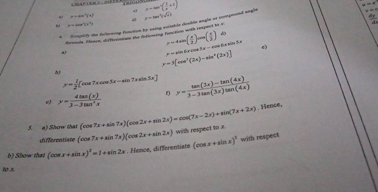 y=tan^4( 1/x +1)
u=e^-
a) y=sin^2(x)
d) y=tan^5(sqrt(x))
4. Simplify the following function by using suitable double angle or compound angle 
b) y=cos^3(x^2)
y=4sin ( x/2 )cos ( x/2 ) d) 
formula. Hence, differentiate the following function with respect to x : 
a)
y=sin 6xcos 5x-cos 6xsin 5x e)
y=5[cos^2(2x)-sin^2(2x)]
b)
y= 1/2 [cos 7xcos 5x-sin 7xsin 5x] y= (tan (3x)-tan (4x))/3-3tan (3x)tan (4x) 
c) y= 4tan (x)/3-3tan^2x 
f) 
5. a) Show that (cos 7x+sin 7x)(cos 2x+sin 2x)=cos (7x-2x)+sin (7x+2x). Hence, 
differentiate (cos 7x+sin 7x)(cos 2x+sin 2x) with respect to x. 
b) Show that (cos x+sin x)^2=1+sin 2x. Hence, differentiate (cos x+sin x)^2 with respect 
to . t.